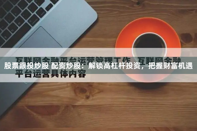 股票跟投炒股 配资炒股：解锁高杠杆投资，把握财富机遇